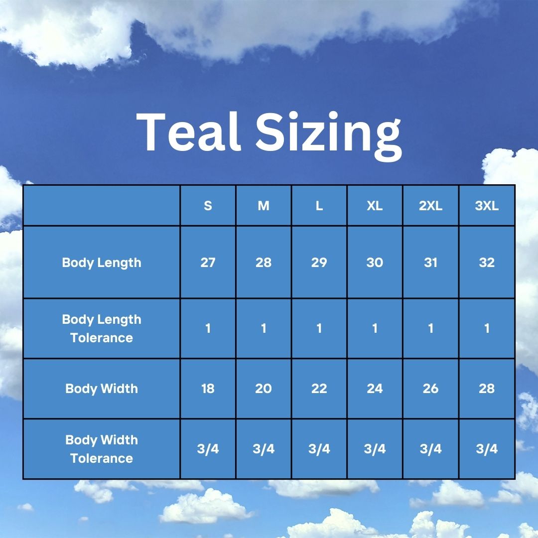 Blue sky with clouds in the background. "Teal Sizing" is on top, with a sizing chart below. 	S	M	L	XL	2XL	3XL Body Length	27	28	29	30	31	32 Body Length Tolerance	1	1	1	1	1	1 Body Width	18	20	22	24	26	28 Body Width Tolerance	3/4	3/4	3/4	3/4	3/4	3/4